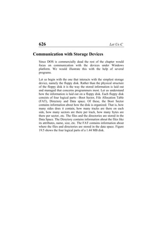 626 Let Us C
Communication with Storage Devices
Since DOS is commercially dead the rest of the chapter would
focus on communication with the devices under Windows
platform. We would illustrate this with the help of several
programs.
Let us begin with the one that interacts with the simplest storage
device, namely the floppy disk. Rather than the physical structure
of the floppy disk it is the way the stored information is laid out
and managed that concerns programmers most. Let us understand
how the information is laid out on a floppy disk. Each floppy disk
consists of four logical parts—Boot Sector, File Allocation Table
(FAT), Directory and Data space. Of these, the Boot Sector
contains information about how the disk is organized. That is, how
many sides does it contain, how many tracks are there on each
side, how many sectors are there per track, how many bytes are
there per sector, etc. The files and the directories are stored in the
Data Space. The Directory contains information about the files like
its attributes, name, size, etc. The FAT contains information about
where the files and directories are stored in the data space. Figure
19.5 shows the four logical parts of a 1.44 MB disk.
 