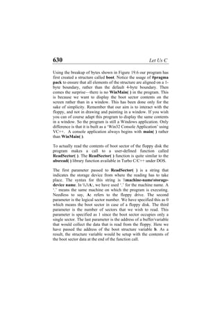 630 Let Us C
Using the breakup of bytes shown in Figure 19.6 our program has
first created a structure called boot. Notice the usage of #pragma
pack to ensure that all elements of the structure are aligned on a 1-
byte boundary, rather than the default 4-byte boundary. Then
comes the surprise—there is no WinMain( ) in the program. This
is because we want to display the boot sector contents on the
screen rather than in a window. This has been done only for the
sake of simplicity. Remember that our aim is to interact with the
floppy, and not in drawing and painting in a window. If you wish
you can of course adapt this program to display the same contents
in a window. So the program is still a Windows application. Only
difference is that it is built as a ‘Win32 Console Application’ using
VC++. A console application always begins with main( ) rather
than WinMain( ).
To actually read the contents of boot sector of the floppy disk the
program makes a call to a user-defined function called
ReadSector( ). The ReadSector( ) function is quite similar to the
absread( ) library function available in Turbo C/C++ under DOS.
The first parameter passed to ReadSector( ) is a string that
indicates the storage device from where the reading has to take
place. The syntax for this string is machine-namestorage-
device name. In .A:, we have used ‘.’ for the machine name. A
‘.’ means the same machine on which the program is executing.
Needless to say, A: refers to the floppy drive. The second
parameter is the logical sector number. We have specified this as 0
which means the boot sector in case of a floppy disk. The third
parameter is the number of sectors that we wish to read. This
parameter is specified as 1 since the boot sector occupies only a
single sector. The last parameter is the address of a buffer/variable
that would collect the data that is read from the floppy. Here we
have passed the address of the boot structure variable b. As a
result, the structure variable would be setup with the contents of
the boot sector data at the end of the function call.
 