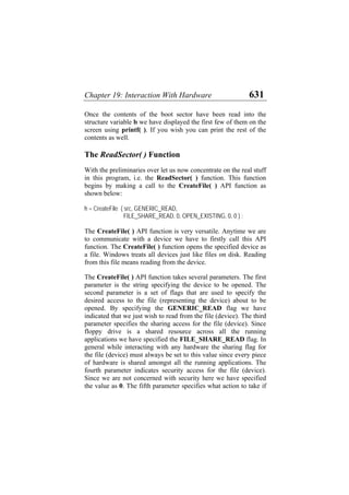 Chapter 19: Interaction With Hardware 631
Once the contents of the boot sector have been read into the
structure variable b we have displayed the first few of them on the
screen using printf( ). If you wish you can print the rest of the
contents as well.
The ReadSector( ) Function
With the preliminaries over let us now concentrate on the real stuff
in this program, i.e. the ReadSector( ) function. This function
begins by making a call to the CreateFile( ) API function as
shown below:
h = CreateFile ( src, GENERIC_READ,
FILE_SHARE_READ, 0, OPEN_EXISTING, 0, 0 ) ;
The CreateFile( ) API function is very versatile. Anytime we are
to communicate with a device we have to firstly call this API
function. The CreateFile( ) function opens the specified device as
a file. Windows treats all devices just like files on disk. Reading
from this file means reading from the device.
The CreateFile( ) API function takes several parameters. The first
parameter is the string specifying the device to be opened. The
second parameter is a set of flags that are used to specify the
desired access to the file (representing the device) about to be
opened. By specifying the GENERIC_READ flag we have
indicated that we just wish to read from the file (device). The third
parameter specifies the sharing access for the file (device). Since
floppy drive is a shared resource across all the running
applications we have specified the FILE_SHARE_READ flag. In
general while interacting with any hardware the sharing flag for
the file (device) must always be set to this value since every piece
of hardware is shared amongst all the running applications. The
fourth parameter indicates security access for the file (device).
Since we are not concerned with security here we have specified
the value as 0. The fifth parameter specifies what action to take if
 