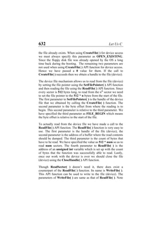 632 Let Us C
the file already exists. When using CreateFile( ) for device access
we must always specify this parameter as OPEN_EXISTING.
Since the floppy disk file was already opened by the OS a long
time back during the booting. The remaining two parameters are
not used when using CreateFile( ) API function for device access.
Hence we have passed a 0 value for them. If the call to
CreateFile( ) succeeds then we obtain a handle to the file (device).
The device file mechanism allows us to read from the file (device)
by setting the file pointer using the SetFilePointer( ) API function
and then reading the file using the ReadFile( ) API function. Since
every sector is 512 bytes long, to read from the nth
sector we need
to set the file pointer to the 512 * n bytes from the start of the file.
The first parameter to SetFilePointer( ) is the handle of the device
file that we obtained by calling the CreateFile( ) function. The
second parameter is the byte offset from where the reading is to
begin. This second parameter is relative to the third parameter. We
have specified the third parameter as FILE_BEGIN which means
the byte offset is relative to the start of the file.
To actually read from the device file we have made a call to the
ReadFile( ) API function. The ReadFile( ) function is very easy to
use. The first parameter is the handle of the file (device), the
second parameter is the address of a buffer where the read contents
should be dumped. The third parameter is the count of bytes that
have to be read. We have specified the value as 512 * num so as to
read num sectors. The fourth parameter to ReadFile( ) is the
address of an unsigned int variable which is set up with the count
of bytes that the function was successfully able to read. Lastly,
once our work with the device is over we should close the file
(device) using the CloseHandle( ) API function.
Though ReadSector( ) doesn’t need it, there does exist a
counterpart of the ReadFile( ) function. Its name is WriteFile( ).
This API function can be used to write to the file (device). The
parameters of WriteFile( ) are same as that of ReadFile( ). Note
 