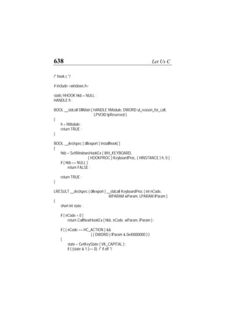 638 Let Us C
/* hook.c */
# include <windows.h>
static HHOOK hkb = NULL ;
HANDLE h ;
BOOL __stdcall DllMain ( HANDLE hModule, DWORD ul_reason_for_call,
LPVOID lpReserved )
{
h = hModule ;
return TRUE ;
}
BOOL __declspec ( dllexport ) installhook( )
{
hkb = SetWindowsHookEx ( WH_KEYBOARD,
( HOOKPROC ) KeyboardProc, ( HINSTANCE ) h, 0 ) ;
if ( hkb == NULL )
return FALSE ;
return TRUE ;
}
LRESULT __declspec ( dllexport ) __stdcall KeyboardProc ( int nCode,
WPARAM wParam, LPARAM lParam )
{
short int state ;
if ( nCode < 0 )
return CallNextHookEx ( hkb, nCode, wParam, lParam ) ;
if ( ( nCode == HC_ACTION ) &&
( ( DWORD ) lParam & 0x40000000 ) )
{
state = GetKeyState ( VK_CAPITAL ) ;
if ( (state & 1 )== 0) /* if off */
 