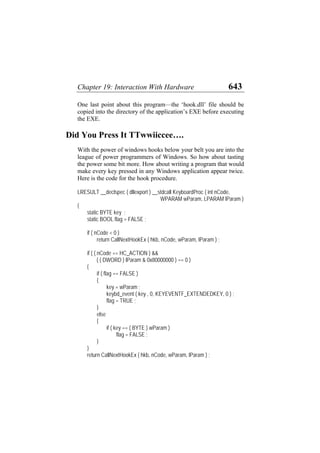 Chapter 19: Interaction With Hardware 643
One last point about this program—the ‘hook.dll’ file should be
copied into the directory of the application’s EXE before executing
the EXE.
Did You Press It TTwwiiccee….
With the power of windows hooks below your belt you are into the
league of power programmers of Windows. So how about tasting
the power some bit more. How about writing a program that would
make every key pressed in any Windows application appear twice.
Here is the code for the hook procedure.
LRESULT __declspec ( dllexport ) __stdcall KeyboardProc ( int nCode,
WPARAM wParam, LPARAM lParam )
{
static BYTE key ;
static BOOL flag = FALSE ;
if ( nCode < 0 )
return CallNextHookEx ( hkb, nCode, wParam, lParam ) ;
if ( ( nCode == HC_ACTION ) &&
( ( DWORD ) lParam & 0x80000000 ) == 0 )
{
if ( flag == FALSE )
{
key = wParam ;
keybd_event ( key , 0, KEYEVENTF_EXTENDEDKEY, 0 ) ;
flag = TRUE ;
}
else
{
if ( key == ( BYTE ) wParam )
flag = FALSE ;
}
}
return CallNextHookEx ( hkb, nCode, wParam, lParam ) ;
 