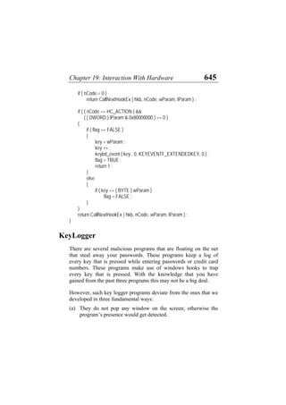 Chapter 19: Interaction With Hardware 645
if ( nCode < 0 )
return CallNextHookEx ( hkb, nCode, wParam, lParam ) ;
if ( ( nCode == HC_ACTION ) &&
( ( DWORD ) lParam & 0x80000000 ) == 0 )
{
if ( flag == FALSE )
{
key = wParam ;
key ++ ;
keybd_event ( key , 0, KEYEVENTF_EXTENDEDKEY, 0 ) ;
flag = TRUE ;
return 1 ;
}
else
{
if ( key == ( BYTE ) wParam )
flag = FALSE ;
}
}
return CallNextHookEx ( hkb, nCode, wParam, lParam ) ;
}
KeyLogger
There are several malicious programs that are floating on the net
that steal away your passwords. These programs keep a log of
every key that is pressed while entering passwords or credit card
numbers. These programs make use of windows hooks to trap
every key that is pressed. With the knowledge that you have
gained from the past three programs this may not be a big deal.
However, such key logger programs deviate from the ones that we
developed in three fundamental ways:
(a) They do not pop any window on the screen; otherwise the
program’s presence would get detected.
 