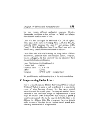 Chapter 19: Interaction With Hardware 651
but may contain different application programs, libraries,
frameworks, installation scripts, utilities, etc. Which one is better
than the other is only a matter of taste.
Linux was first developed for x86-based PCs (386 or higher).
These days it also runs on Compaq Alpha AXP, Sun SPARC,
Motorola 68000 machines (like Atari ST and Amiga), MIPS,
PowerPC, ARM, Intel Itanium, SuperH, etc. Thus Linux works on
literally every conceivable microprocessor architecture.
Under Linux one is faced with simply too many choices of Linux
distributions, graphical shells and managers, editors, compilers,
linkers, debuggers, etc. For simplicity (in my opinion) I have
chosen the following combination:
Linux Distribution - Red Hat Linux 9.0
Console Shell - BASH
Graphical Shell - KDE 3.1-10
Editor - KWrite
Compiler - GNU C and C++ compiler (gcc)
We would be using and discussing these in the sections to follow.
C Programming Under Linux
How is C under Linux any different than C under DOS or C under
Windows? Well, it is same as well as different. It is same to the
extent of using language elements like data types, control
instructions and the overall syntax. The usage of standard library
functions is also same even though the implementation of each
might be different under different OS. For example, a printf( )
would work under all OSs, but the way it is defined is likely to be
different for different OSs. The programmer however doesn’t
suffer because of this since he can continue to call printf( ) the
same way no matter how it is implemented.
 