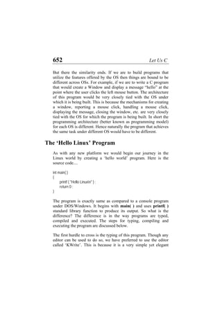 652 Let Us C
But there the similarity ends. If we are to build programs that
utilize the features offered by the OS then things are bound to be
different across OSs. For example, if we are to write a C program
that would create a Window and display a message “hello” at the
point where the user clicks the left mouse button. The architecture
of this program would be very closely tied with the OS under
which it is being built. This is because the mechanisms for creating
a window, reporting a mouse click, handling a mouse click,
displaying the message, closing the window, etc. are very closely
tied with the OS for which the program is being built. In short the
programming architecture (better known as programming model)
for each OS is different. Hence naturally the program that achieves
the same task under different OS would have to be different.
The ‘Hello Linux’ Program
As with any new platform we would begin our journey in the
Linux world by creating a ‘hello world’ program. Here is the
source code....
int main( )
{
printf ( "Hello Linuxn" ) ;
return 0 ;
}
The program is exactly same as compared to a console program
under DOS/Windows. It begins with main( ) and uses printf( )
standard library function to produce its output. So what is the
difference? The difference is in the way programs are typed,
compiled and executed. The steps for typing, compiling and
executing the program are discussed below.
The first hurdle to cross is the typing of this program. Though any
editor can be used to do so, we have preferred to use the editor
called ‘KWrite’. This is because it is a very simple yet elegant
 