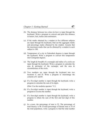 Chapter 1: Getting Started 47
(b) The distance between two cities (in km.) is input through the
keyboard. Write a program to convert and print this distance
in meters, feet, inches and centimeters.
(c) If the marks obtained by a student in five different subjects
are input through the keyboard, find out the aggregate marks
and percentage marks obtained by the student. Assume that
the maximum marks that can be obtained by a student in each
subject is 100.
(d) Temperature of a city in Fahrenheit degrees is input through
the keyboard. Write a program to convert this temperature
into Centigrade degrees.
(e) The length & breadth of a rectangle and radius of a circle are
input through the keyboard. Write a program to calculate the
area & perimeter of the rectangle, and the area &
circumference of the circle.
(f) Two numbers are input through the keyboard into two
locations C and D. Write a program to interchange the
contents of C and D.
(g) If a five-digit number is input through the keyboard, write a
program to calculate the sum of its digits.
(Hint: Use the modulus operator ‘%’)
(h) If a five-digit number is input through the keyboard, write a
program to reverse the number.
(i) If a four-digit number is input through the keyboard, write a
program to obtain the sum of the first and last digit of this
number.
(j) In a town, the percentage of men is 52. The percentage of
total literacy is 48. If total percentage of literate men is 35 of
the total population, write a program to find the total number
 