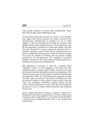 654 Let Us C
Linux permit execution of several tasks simultaneously. Hence
these OSs are aptly called ‘Multitasking’ OSs.
In Linux each running task is known as a ‘process’. Even though it
may appear that several processes are being executed by the
microprocessor simultaneously, in actuality it is not so. What
happens is that the microprocessor divides the execution time
equally among all the running processes. Thus each process gets
the microprocessor’s attention in a round robin manner. Once the
time-slice allocated for a process expires the operation that it is
currently executing is put on hold and the microprocessor now
directs its attention to the next process. Thus at any given moment
if we take the snapshot of memory only one process is being
executed by the microprocessor. The switching of processes
happens so fast that we get a false impression that the processor is
executing several processes simultaneously.
The scheduling of processes is done by a program called
‘Scheduler’ which is a vital component of the Linux OS. This
scheduler program is fairly complex. Before switching over to the
next thread it stores the information about the current process. This
includes current values of CPU registers, contents of System Stack
and Application Stack, etc. When this process again gets the time
slot these values are restored. This process of shifting over from
one thread to another is often called a Context Switch. Note that
Linux uses preemptive scheduling, meaning thereby that the
context switch is performed as soon as the time slot allocated to
the process is over, no matter whether the process has completed
its job or not.
Kernel assigns each process running in memory a unique ID to
distinguish it from other running processes. This ID is often known
as processes ID or simply PID. It is very simple to print the PID of
a running process programmatically. Here is the program that
achieves this…
 