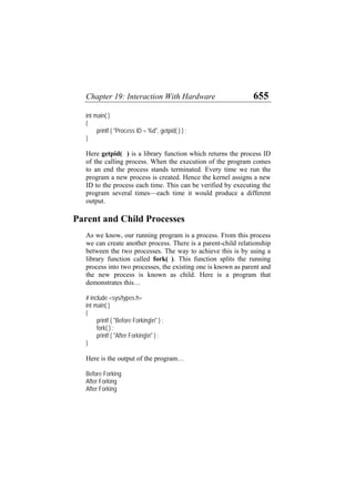 Chapter 19: Interaction With Hardware 655
int main( )
{
printf ( "Process ID = %d", getpid( ) ) ;
}
Here getpid( ) is a library function which returns the process ID
of the calling process. When the execution of the program comes
to an end the process stands terminated. Every time we run the
program a new process is created. Hence the kernel assigns a new
ID to the process each time. This can be verified by executing the
program several times—each time it would produce a different
output.
Parent and Child Processes
As we know, our running program is a process. From this process
we can create another process. There is a parent-child relationship
between the two processes. The way to achieve this is by using a
library function called fork( ). This function splits the running
process into two processes, the existing one is known as parent and
the new process is known as child. Here is a program that
demonstrates this…
# include <sys/types.h>
int main( )
{
printf ( "Before Forkingn" ) ;
fork( ) ;
printf ( "After Forkingn" ) ;
}
Here is the output of the program…
Before Forking
After Forking
After Forking
 