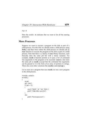 Chapter 19: Interaction With Hardware 659
# ps –A
Here the switch –A indicates that we want to list all the running
processes.
More Processes
Suppose we want to execute a program on the disk as part of a
child process. For this first we should create a child process using
fork( ) and then from within the child process we should call an
exec function to execute the program on the disk as part of a child
process. Note that there is a family of exec library functions, each
basically does the same job but with a minor variation. For
example, execl( ) function permits us to pass a list of command
line arguments to the program to be executed. execv( ) also does
the same job as execl( ) except that the command line arguments
can be passed to it in the form of an array of pointers to strings.
There also exist other variations like execle( ) and execvp( ).
Let us now see a program that uses execl( ) to run a new program
in the child process.
# include <unistd.h>
int main( )
{
int pid ;
pid = fork( ) ;
if ( pid == 0 )
{
execl ( "/bin/ls","-al", "/etc", NULL ) ;
printf ( "Child: After exec( )n") ;
}
else
printf ( "Parent processn" ) ;
}
 