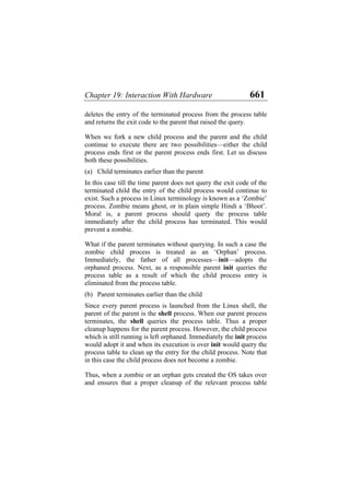 Chapter 19: Interaction With Hardware 661
deletes the entry of the terminated process from the process table
and returns the exit code to the parent that raised the query.
When we fork a new child process and the parent and the child
continue to execute there are two possibilities—either the child
process ends first or the parent process ends first. Let us discuss
both these possibilities.
(a)
(b)
Child terminates earlier than the parent
In this case till the time parent does not query the exit code of the
terminated child the entry of the child process would continue to
exist. Such a process in Linux terminology is known as a ‘Zombie’
process. Zombie means ghost, or in plain simple Hindi a ‘Bhoot’.
Moral is, a parent process should query the process table
immediately after the child process has terminated. This would
prevent a zombie.
What if the parent terminates without querying. In such a case the
zombie child process is treated as an ‘Orphan’ process.
Immediately, the father of all processes—init—adopts the
orphaned process. Next, as a responsible parent init queries the
process table as a result of which the child process entry is
eliminated from the process table.
Parent terminates earlier than the child
Since every parent process is launched from the Linux shell, the
parent of the parent is the shell process. When our parent process
terminates, the shell queries the process table. Thus a proper
cleanup happens for the parent process. However, the child process
which is still running is left orphaned. Immediately the init process
would adopt it and when its execution is over init would query the
process table to clean up the entry for the child process. Note that
in this case the child process does not become a zombie.
Thus, when a zombie or an orphan gets created the OS takes over
and ensures that a proper cleanup of the relevant process table
 