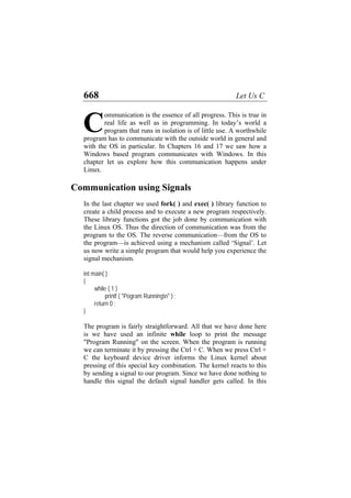 668 Let Us C
ommunication is the essence of all progress. This is true in
real life as well as in programming. In today’s world a
program that runs in isolation is of little use. A worthwhile
program has to communicate with the outside world in general and
with the OS in particular. In Chapters 16 and 17 we saw how a
Windows based program communicates with Windows. In this
chapter let us explore how this communication happens under
Linux.
C
Communication using Signals
In the last chapter we used fork( ) and exec( ) library function to
create a child process and to execute a new program respectively.
These library functions got the job done by communication with
the Linux OS. Thus the direction of communication was from the
program to the OS. The reverse communication—from the OS to
the program—is achieved using a mechanism called ‘Signal’. Let
us now write a simple program that would help you experience the
signal mechanism.
int main( )
{
while ( 1 )
printf ( "Pogram Runningn" ) ;
return 0 ;
}
The program is fairly straightforward. All that we have done here
is we have used an infinite while loop to print the message
"Program Running" on the screen. When the program is running
we can terminate it by pressing the Ctrl + C. When we press Ctrl +
C the keyboard device driver informs the Linux kernel about
pressing of this special key combination. The kernel reacts to this
by sending a signal to our program. Since we have done nothing to
handle this signal the default signal handler gets called. In this
 
