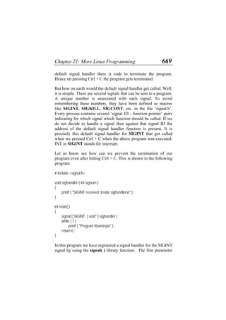 Chapter 21: More Linux Programming 669
default signal handler there is code to terminate the program.
Hence on pressing Ctrl + C the program gets terminated.
But how on earth would the default signal handler get called. Well,
it is simple. There are several signals that can be sent to a program.
A unique number is associated with each signal. To avoid
remembering these numbers, they have been defined as macros
like SIGINT, SIGKILL, SIGCONT, etc. in the file ‘signal.h’.
Every process contains several ‘signal ID - function pointer’ pairs
indicating for which signal which function should be called. If we
do not decide to handle a signal then against that signal ID the
address of the default signal handler function is present. It is
precisely this default signal handler for SIGINT that got called
when we pressed Ctrl + C when the above program was executed.
INT in SIGINT stands for interrupt.
Let us know see how can we prevent the termination of our
program even after hitting Ctrl + C. This is shown in the following
program:
# include <signal.h>
void sighandler ( int signum )
{
printf ( "SIGINT received. Inside sighandlern" ) ;
}
int main( )
{
signal ( SIGINT, ( void* ) sighandler ) ;
while ( 1 )
printf ( "Program Runningn" ) ;
return 0 ;
}
In this program we have registered a signal handler for the SIGINT
signal by using the signal( ) library function. The first parameter
 