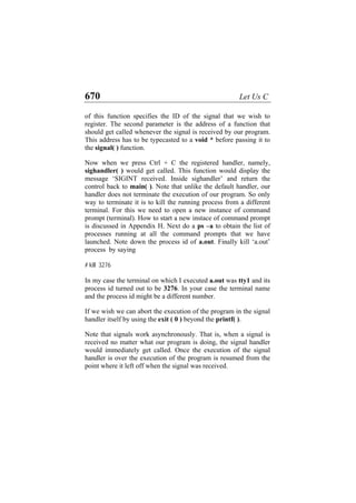 670 Let Us C
of this function specifies the ID of the signal that we wish to
register. The second parameter is the address of a function that
should get called whenever the signal is received by our program.
This address has to be typecasted to a void * before passing it to
the signal( ) function.
Now when we press Ctrl + C the registered handler, namely,
sighandler( ) would get called. This function would display the
message ‘SIGINT received. Inside sighandler’ and return the
control back to main( ). Note that unlike the default handler, our
handler does not terminate the execution of our program. So only
way to terminate it is to kill the running process from a different
terminal. For this we need to open a new instance of command
prompt (terminal). How to start a new instace of command prompt
is discussed in Appendix H. Next do a ps –a to obtain the list of
processes running at all the command prompts that we have
launched. Note down the process id of a.out. Finally kill ‘a.out’
process by saying
# kill 3276
In my case the terminal on which I executed a.out was tty1 and its
process id turned out to be 3276. In your case the terminal name
and the process id might be a different number.
If we wish we can abort the execution of the program in the signal
handler itself by using the exit ( 0 ) beyond the printf( ).
Note that signals work asynchronously. That is, when a signal is
received no matter what our program is doing, the signal handler
would immediately get called. Once the execution of the signal
handler is over the execution of the program is resumed from the
point where it left off when the signal was received.
 