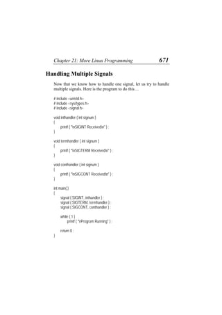 Chapter 21: More Linux Programming 671
Handling Multiple Signals
Now that we know how to handle one signal, let us try to handle
multiple signals. Here is the program to do this…
# include <unistd.h>
# include <sys/types.h>
# include <signal.h>
void inthandler ( int signum )
{
printf ( "nSIGINT Receivedn" ) ;
}
void termhandler ( int signum )
{
printf ( "nSIGTERM Receivedn" ) ;
}
void conthandler ( int signum )
{
printf ( "nSIGCONT Receivedn" ) ;
}
int main( )
{
signal ( SIGINT, inthandler ) ;
signal ( SIGTERM, termhandler ) ;
signal ( SIGCONT, conthandler ) ;
while ( 1 )
printf ( "rProgram Running" ) ;
return 0 ;
}
 
