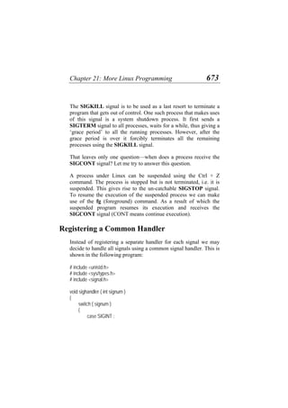 Chapter 21: More Linux Programming 673
The SIGKILL signal is to be used as a last resort to terminate a
program that gets out of control. One such process that makes uses
of this signal is a system shutdown process. It first sends a
SIGTERM signal to all processes, waits for a while, thus giving a
‘grace period’ to all the running processes. However, after the
grace period is over it forcibly terminates all the remaining
processes using the SIGKILL signal.
That leaves only one question—when does a process receive the
SIGCONT signal? Let me try to answer this question.
A process under Linux can be suspended using the Ctrl + Z
command. The process is stopped but is not terminated, i.e. it is
suspended. This gives rise to the un-catchable SIGSTOP signal.
To resume the execution of the suspended process we can make
use of the fg (foreground) command. As a result of which the
suspended program resumes its execution and receives the
SIGCONT signal (CONT means continue execution).
Registering a Common Handler
Instead of registering a separate handler for each signal we may
decide to handle all signals using a common signal handler. This is
shown in the following program:
# include <unistd.h>
# include <sys/types.h>
# include <signal.h>
void sighandler ( int signum )
{
switch ( signum )
{
case SIGINT :
 