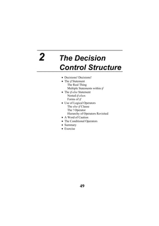 2 The Decision
Control Structure
• Decisions! Decisions!
• The if Statement
The Real Thing
Multiple Statements within if
• The if-else Statement
Nested if-elses
Forms of if
• Use of Logical Operators
The else if Clause
The ! Operator
Hierarchy of Operators Revisited
• A Word of Caution
• The Conditional Operators
• Summary
• Exercise
49
 