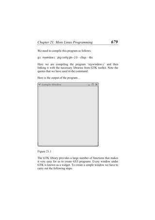 Chapter 21: More Linux Programming 679
We need to compile this program as follows:
gcc mywindow.c `pkg-config gtk+-2.0 - -cflags - -libs`
Here we are compiling the program ‘mywindow.c’ and then
linking it with the necessary libraries from GTK toolkit. Note the
quotes that we have used in the command.
Here is the output of the program…
Figure 21.1
The GTK library provides a large number of functions that makes
it very easy for us to create GUI programs. Every window under
GTK is known as a widget. To create a simple window we have to
carry out the following steps:
 