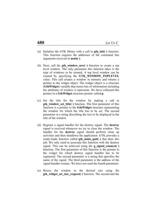 680 Let Us C
(a)
(b)
(c)
(d)
(e)
Initialize the GTK library with a call to gtk_init( ) function.
This function requires the addresses of the command line
arguments received in main( ).
Next, call the gtk_window_new( ) function to create a top
level window. The only parameter this function takes is the
type of windows to be created. A top level window can be
created by specifying the GTK_WINDOW_TOPLEVEL
value. This call creates a window in memory and returns a
pointer to the widget object. The widget object is a structure
(GtkWidget) variable that stores lots of information including
the attributes of window it represents. We have collected this
pointer in a GtkWidget structure pointer called p.
Set the title for the window by making a call to
gtk_window_set_title( ) function. The first parameter of this
function is a pointer to the GtkWidget structure representing
the window for which the title has to be set. The second
parameter is a string describing the text to be displayed in the
title of the window.
Register a signal handler for the destroy signal. The destroy
signal is received whenever we try to close the window. The
handler for the destroy signal should perform clean up
activities and then shutdown the application. GTK provides a
ready-made function called gtk_main_quit( ) that does this
job. We only need to associate this function with the destroy
signal. This can be achieved using the g_signal_connect( )
function. The first parameter of this function is the pointer to
the widget for which destroy signal handler has to be
registered. The second parameter is a string that specifies the
name of the signal. The third parameter is the address of the
signal handler routine. We have not used the fourth parameter.
Resize the window to the desired size using the
gtk_widget_set_size_request( ) function. The second and the
 