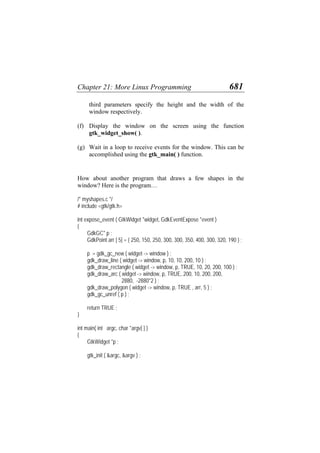 Chapter 21: More Linux Programming 681
third parameters specify the height and the width of the
window respectively.
(f)
(g)
Display the window on the screen using the function
gtk_widget_show( ).
Wait in a loop to receive events for the window. This can be
accomplished using the gtk_main( ) function.
How about another program that draws a few shapes in the
window? Here is the program…
/* myshapes.c */
# include <gtk/gtk.h>
int expose_event ( GtkWidget *widget, GdkEventExpose *event )
{
GdkGC* p ;
GdkPoint arr [ 5] = { 250, 150, 250, 300, 300, 350, 400, 300, 320, 190 } ;
p = gdk_gc_new ( widget -> window ) ;
gdk_draw_line ( widget -> window, p, 10, 10, 200, 10 ) ;
gdk_draw_rectangle ( widget -> window, p, TRUE, 10, 20, 200, 100 ) ;
gdk_draw_arc ( widget -> window, p, TRUE, 200, 10, 200, 200,
2880, -2880*2 ) ;
gdk_draw_polygon ( widget -> window, p, TRUE , arr, 5 ) ;
gdk_gc_unref ( p ) ;
return TRUE ;
}
int main( int argc, char *argv[ ] )
{
GtkWidget *p ;
gtk_init ( &argc, &argv ) ;
 