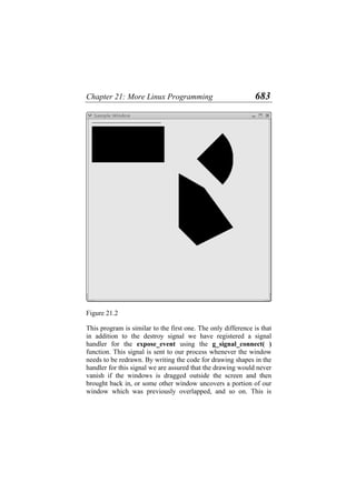 Chapter 21: More Linux Programming 683
Figure 21.2
This program is similar to the first one. The only difference is that
in addition to the destroy signal we have registered a signal
handler for the expose_event using the g_signal_connect( )
function. This signal is sent to our process whenever the window
needs to be redrawn. By writing the code for drawing shapes in the
handler for this signal we are assured that the drawing would never
vanish if the windows is dragged outside the screen and then
brought back in, or some other window uncovers a portion of our
window which was previously overlapped, and so on. This is
 