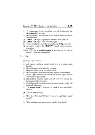 Chapter 21: More Linux Programming 685
(g)
(h)
(i)
(j)
(k)
(l)
(m)
(a)
(b)
(c)
(d)
(e)
(f)
(g)
(h)
(a)
(b)
A process can block a signal or a set of signals using the
sigprocmask( ) function.
Blocked signals are delivered to the process when the signals
are unblocked.
A SIGSTOP signal is generated when we press Ctrl + Z.
A SIGSTOP signal is un-catchable signal.
A suspended process can be resumed using the fg command.
A process receives the SIGCONT signal when it resumes
execution.
In GTK, the g_signal_connect( ) function can be used to
connect a function with an event.
Exercise
[A] State True or False:
All signals registered signals must have a separate signal
handler.
Blocked signals are ignored by a process.
Only one signal can be blocked at a time.
Blocked signals are ignored once the signals are unblocked.
If our signal handler gets called the default signal handler
automatically gets called.
gtk_main( ) function makes uses of a loop to prevent the
termination of the program.
Multiple signals can be registered at a time using a single call
to signal( ) function.
The sigprocmask( ) function can block as well as unblock
signals.
[B] Answer the following:
How does the Linux OS know if we have registered a signal
or not?
What happens when we register a handler for a signal?
 