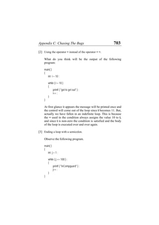 Appendix C: Chasing The Bugs 703
[2] Using the operator = instead of the operator = =.
What do you think will be the output of the following
program:
main( )
{
int i = 10 ;
while ( i = 10 )
{
printf ( "got to get out" ) ;
i++ ;
}
}
At first glance it appears the message will be printed once and
the control will come out of the loop since i becomes 11. But,
actually we have fallen in an indefinite loop. This is because
the = used in the condition always assigns the value 10 to i,
and since i is non-zero the condition is satisfied and the body
of the loop is executed over and over again.
[3] Ending a loop with a semicolon.
Observe the following program.
main( )
{
int j = 1 ;
while ( j <= 100 ) ;
{
printf ( "nCompguard" ) ;
j++ ;
}
}
 