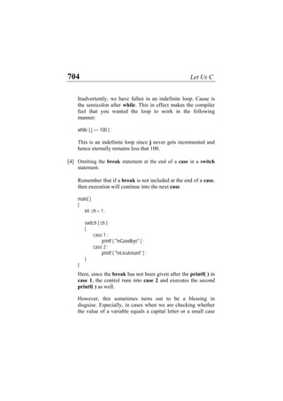 704 Let Us C
Inadvertently, we have fallen in an indefinite loop. Cause is
the semicolon after while. This in effect makes the compiler
feel that you wanted the loop to work in the following
manner:
while ( j <= 100 ) ;
This is an indefinite loop since j never gets incremented and
hence eternally remains less that 100.
[4] Omitting the break statement at the end of a case in a switch
statement.
Remember that if a break is not included at the end of a case,
then execution will continue into the next case.
main( )
{
int ch = 1 ;
switch ( ch )
{
case 1 :
printf ( "nGoodbye" ) ;
case 2 :
printf ( "nLieutenant" ) ;
}
}
Here, since the break has not been given after the printf( ) in
case 1, the control runs into case 2 and executes the second
printf( ) as well.
However, this sometimes turns out to be a blessing in
disguise. Especially, in cases when we are checking whether
the value of a variable equals a capital letter or a small case
 