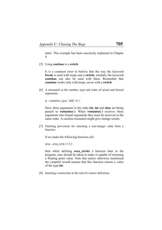 Appendix C: Chasing The Bugs 705
letter. This example has been succinctly explained in Chapter
4.
[5] Using continue in a switch.
It is a common error to believe that the way the keyword
break is used with loops and a switch; similarly the keyword
continue can also be used with them. Remember that
continue works only with loops, never with a switch.
[6] A mismatch in the number, type and order of actual and formal
arguments.
yr = romanise ( year, 1000, 'm' ) ;
Here, three arguments in the order int, int and char are being
passed to romanise( ). When romanise( ) receives these
arguments into formal arguments they must be received in the
same order. A careless mismatch might give strange results.
[7] Omitting provisions for returning a non-integer value from a
function.
If we make the following function call,
area = area_circle ( 1.5 ) ;
then while defining area_circle( ) function later in the
program, care should be taken to make it capable of returning
a floating point value. Note that unless otherwise mentioned
the compiler would assume that this function returns a value
of the type int.
[8] Inserting a semicolon at the end of a macro definition.
 