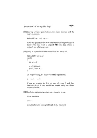 Appendix C: Chasing The Bugs 707
[10] Leaving a blank space between the macro template and the
macro expansion.
#define ABS (a) ( a = 0 ? a : -a )
Here, the space between ABS and (a) makes the preprocessor
believe that you want to expand ABS into (a), which is
certainly not what you want.
[11] Using an expression that has side effects in a macro call.
#define SUM ( a ) ( a + a )
main( )
{
int w, b = 5 ;
w = SUM( b++ ) ;
printf ( "n%d", w ) ;
}
On preprocessing, the macro would be expanded to,
w = ( b++ ) + ( b++ ) ;
If you are wanting to first get sum of 5 and 5 and then
increment b to 6, that would not happen using the above
macro definition.
[12] Confusing a character constant and a character string.
In the statement
ch = 'z' ;
a single character is assigned to ch. In the statement
 