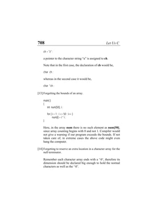 708 Let Us C
ch = "z" ;
a pointer to the character string “a” is assigned to ch.
Note that in the first case, the declaration of ch would be,
char ch ;
whereas in the second case it would be,
char *ch ;
[13] Forgetting the bounds of an array.
main( )
{
int num[50], i ;
for ( i = 1 ; i <= 50 ; i++ )
num[i] = i * i ;
}
Here, in the array num there is no such element as num[50],
since array counting begins with 0 and not 1. Compiler would
not give a warning if our program exceeds the bounds. If not
taken care of, in extreme cases the above code might even
hang the computer.
[14] Forgetting to reserve an extra location in a character array for the
null terminator.
Remember each character array ends with a ‘0’, therefore its
dimension should be declared big enough to hold the normal
characters as well as the ‘0’.
 