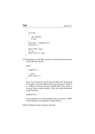 710 Let Us C
{
struct emp
{
char name[35] ;
int age ;
} ;
struct emp e = { "Dubhashi", 40 } ;
struct emp *ee ;
printf ( "n%d", e.age ) ;
ee = &e ;
printf ( "n%d", ee->>age ) ;
}
[17] Forgetting to use the far keyword for referring memory locations
beyond the data segment.
main( )
{
unsigned int *s ;
s = 0x413 ;
printf ( "n%d", *s ) ;
}
Here, it is necessary to use the keyword far in the declaration
of variable s, since the address that we are storing in s (0x413)
is a address of location present in BIOS Data Area, which is
far away from the data segment. Thus, the correct declaration
would look like,
unsigned int far *s ;
The far pointers are 4-byte pointers and are specific to DOS.
Under Windows every pointer is 4-byte pointer.
[18] Exceeding the range of integers and chars.
 
