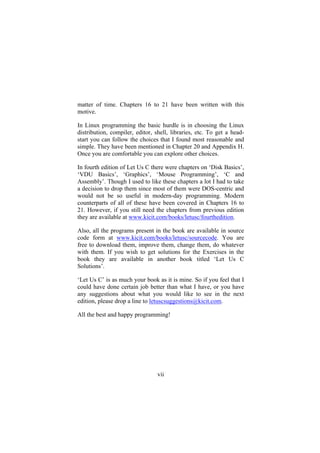 matter of time. Chapters 16 to 21 have been written with this
motive.
In Linux programming the basic hurdle is in choosing the Linux
distribution, compiler, editor, shell, libraries, etc. To get a head-
start you can follow the choices that I found most reasonable and
simple. They have been mentioned in Chapter 20 and Appendix H.
Once you are comfortable you can explore other choices.
In fourth edition of Let Us C there were chapters on ‘Disk Basics’,
‘VDU Basics’, ‘Graphics’, ‘Mouse Programming’, ‘C and
Assembly’. Though I used to like these chapters a lot I had to take
a decision to drop them since most of them were DOS-centric and
would not be so useful in modern-day programming. Modern
counterparts of all of these have been covered in Chapters 16 to
21. However, if you still need the chapters from previous edition
they are available at www.kicit.com/books/letusc/fourthedition.
Also, all the programs present in the book are available in source
code form at www.kicit.com/books/letusc/sourcecode. You are
free to download them, improve them, change them, do whatever
with them. If you wish to get solutions for the Exercises in the
book they are available in another book titled ‘Let Us C
Solutions’.
‘Let Us C’ is as much your book as it is mine. So if you feel that I
could have done certain job better than what I have, or you have
any suggestions about what you would like to see in the next
edition, please drop a line to letuscsuggestions@kicit.com.
All the best and happy programming!
vii
 