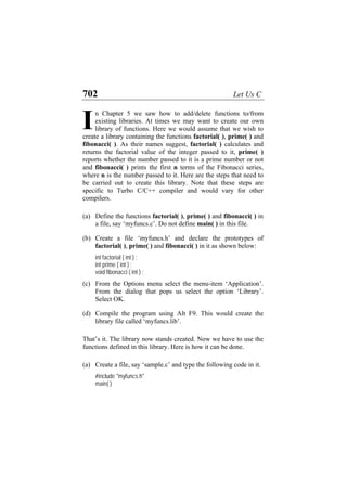 702 Let Us C
n Chapter 5 we saw how to add/delete functions to/from
existing libraries. At times we may want to create our own
library of functions. Here we would assume that we wish to
create a library containing the functions factorial( ), prime( ) and
fibonacci( ). As their names suggest, factorial( ) calculates and
returns the factorial value of the integer passed to it, prime( )
reports whether the number passed to it is a prime number or not
and fibonacci( ) prints the first n terms of the Fibonacci series,
where n is the number passed to it. Here are the steps that need to
be carried out to create this library. Note that these steps are
specific to Turbo C/C++ compiler and would vary for other
compilers.
I
(a)
(b)
(c)
(d)
(a)
Define the functions factorial( ), prime( ) and fibonacci( ) in
a file, say ‘myfuncs.c’. Do not define main( ) in this file.
Create a file ‘myfuncs.h’ and declare the prototypes of
factorial( ), prime( ) and fibonacci( ) in it as shown below:
int factorial ( int ) ;
int prime ( int ) ;
void fibonacci ( int ) ;
From the Options menu select the menu-item ‘Application’.
From the dialog that pops us select the option ‘Library’.
Select OK.
Compile the program using Alt F9. This would create the
library file called ‘myfuncs.lib’.
That’s it. The library now stands created. Now we have to use the
functions defined in this library. Here is how it can be done.
Create a file, say ‘sample.c’ and type the following code in it.
#include "myfuncs.h"
main( )
 