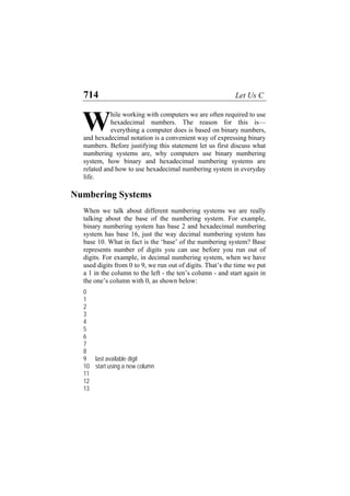 714 Let Us C
hile working with computers we are often required to use
hexadecimal numbers. The reason for this is—
everything a computer does is based on binary numbers,
and hexadecimal notation is a convenient way of expressing binary
numbers. Before justifying this statement let us first discuss what
numbering systems are, why computers use binary numbering
system, how binary and hexadecimal numbering systems are
related and how to use hexadecimal numbering system in everyday
life.
W
Numbering Systems
When we talk about different numbering systems we are really
talking about the base of the numbering system. For example,
binary numbering system has base 2 and hexadecimal numbering
system has base 16, just the way decimal numbering system has
base 10. What in fact is the ‘base’ of the numbering system? Base
represents number of digits you can use before you run out of
digits. For example, in decimal numbering system, when we have
used digits from 0 to 9, we run out of digits. That’s the time we put
a 1 in the column to the left - the ten’s column - and start again in
the one’s column with 0, as shown below:
0
1
2
3
4
5
6
7
8
9 last available digit
10 start using a new column
11
12
13
 
