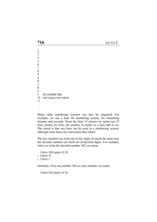 716 Let Us C
2
3
4
5
6
7
8
9
A
B
C
D
E
F last available digit
10 start using a new column
11
...
...
Many other numbering systems can also be imagined. For
example, we use a base 60 numbering system, for measuring
minutes and seconds. From the base 12 system we retain our 12
hour system for time, the number of inches in a foot and so on.
The moral is that any base can be used in a numbering system,
although some bases are convenient than others.
The hex numbers are built out of hex digits in much the same way
the decimal numbers are built out of decimal digits. For example,
when we write the decimal number 342, we mean,
3 times 100 (square of 10)
+ 4 times 10
+ 2 times 1
Similarly, if we use number 342 as a hex number, we mean,
3 times 256 (square of 16)
 
