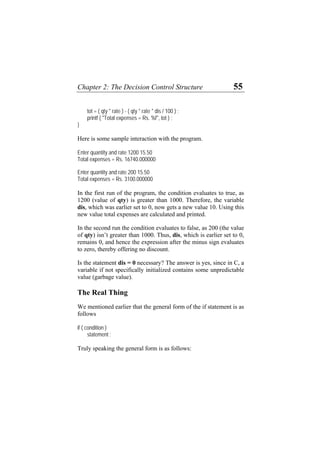 Chapter 2: The Decision Control Structure 55
tot = ( qty * rate ) - ( qty * rate * dis / 100 ) ;
printf ( "Total expenses = Rs. %f", tot ) ;
}
Here is some sample interaction with the program.
Enter quantity and rate 1200 15.50
Total expenses = Rs. 16740.000000
Enter quantity and rate 200 15.50
Total expenses = Rs. 3100.000000
In the first run of the program, the condition evaluates to true, as
1200 (value of qty) is greater than 1000. Therefore, the variable
dis, which was earlier set to 0, now gets a new value 10. Using this
new value total expenses are calculated and printed.
In the second run the condition evaluates to false, as 200 (the value
of qty) isn’t greater than 1000. Thus, dis, which is earlier set to 0,
remains 0, and hence the expression after the minus sign evaluates
to zero, thereby offering no discount.
Is the statement dis = 0 necessary? The answer is yes, since in C, a
variable if not specifically initialized contains some unpredictable
value (garbage value).
The Real Thing
We mentioned earlier that the general form of the if statement is as
follows
if ( condition )
statement ;
Truly speaking the general form is as follows:
 