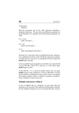 56 Let Us C
if ( expression )
statement ;
Here the expression can be any valid expression including a
relational expression. We can even use arithmetic expressions in
the if statement. For example all the following if statements are
valid
if ( 3 + 2 % 5 )
printf ( "This works" ) ;
if ( a = 10 )
printf ( "Even this works" ) ;
if ( -5 )
printf ( "Surprisingly even this works" ) ;
Note that in C a non-zero value is considered to be true, whereas a
0 is considered to be false. In the first if, the expression evaluates
to 5 and since 5 is non-zero it is considered to be true. Hence the
printf( ) gets executed.
In the second if, 10 gets assigned to a so the if is now reduced to if
( a ) or if ( 10 ). Since 10 is non-zero, it is true hence again
printf( ) goes to work.
In the third if, -5 is a non-zero number, hence true. So again
printf( ) goes to work. In place of -5 even if a float like 3.14 were
used it would be considered to be true. So the issue is not whether
the number is integer or float, or whether it is positive or negative.
Issue is whether it is zero or non-zero.
Multiple Statements within if
It may so happen that in a program we want more than one
statement to be executed if the expression following if is satisfied.
If such multiple statements are to be executed then they must be
 