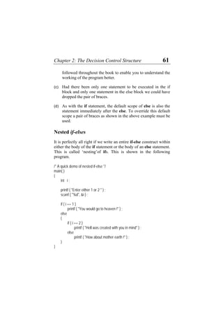 Chapter 2: The Decision Control Structure 61
followed throughout the book to enable you to understand the
working of the program better.
(c)
(d)
Had there been only one statement to be executed in the if
block and only one statement in the else block we could have
dropped the pair of braces.
As with the if statement, the default scope of else is also the
statement immediately after the else. To override this default
scope a pair of braces as shown in the above example must be
used.
Nested if-elses
It is perfectly all right if we write an entire if-else construct within
either the body of the if statement or the body of an else statement.
This is called ‘nesting’of ifs. This is shown in the following
program.
/* A quick demo of nested if-else */
main( )
{
int i ;
printf ( "Enter either 1 or 2 " ) ;
scanf ( "%d", &i ) ;
if ( i == 1 )
printf ( "You would go to heaven !" ) ;
else
{
if ( i == 2 )
printf ( "Hell was created with you in mind" ) ;
else
printf ( "How about mother earth !" ) ;
}
}
 