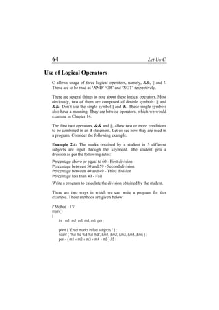 64 Let Us C
Use of Logical Operators
C allows usage of three logical operators, namely, &&, || and !.
These are to be read as ‘AND’ ‘OR’ and ‘NOT’ respectively.
There are several things to note about these logical operators. Most
obviously, two of them are composed of double symbols: || and
&&. Don’t use the single symbol | and &. These single symbols
also have a meaning. They are bitwise operators, which we would
examine in Chapter 14.
The first two operators, && and ||, allow two or more conditions
to be combined in an if statement. Let us see how they are used in
a program. Consider the following example.
Example 2.4: The marks obtained by a student in 5 different
subjects are input through the keyboard. The student gets a
division as per the following rules:
Percentage above or equal to 60 - First division
Percentage between 50 and 59 - Second division
Percentage between 40 and 49 - Third division
Percentage less than 40 - Fail
Write a program to calculate the division obtained by the student.
There are two ways in which we can write a program for this
example. These methods are given below.
/* Method – I */
main( )
{
int m1, m2, m3, m4, m5, per ;
printf ( "Enter marks in five subjects " ) ;
scanf ( "%d %d %d %d %d", &m1, &m2, &m3, &m4, &m5 ) ;
per = ( m1 + m2 + m3 + m4 + m5 ) / 5 ;
 