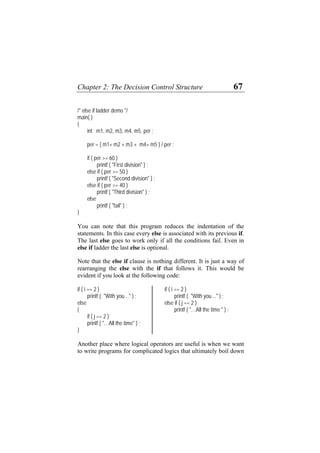 Chapter 2: The Decision Control Structure 67
/* else if ladder demo */
main( )
{
int m1, m2, m3, m4, m5, per ;
per = ( m1+ m2 + m3 + m4+ m5 ) / per ;
if ( per >= 60 )
printf ( "First division" ) ;
else if ( per >= 50 )
printf ( "Second division" ) ;
else if ( per >= 40 )
printf ( "Third division" ) ;
else
printf ( "fail" ) ;
}
You can note that this program reduces the indentation of the
statements. In this case every else is associated with its previous if.
The last else goes to work only if all the conditions fail. Even in
else if ladder the last else is optional.
Note that the else if clause is nothing different. It is just a way of
rearranging the else with the if that follows it. This would be
evident if you look at the following code:
if ( i == 2 ) if ( i == 2 )
printf ( "With you…" ) ; printf ( "With you…" ) ;
else else if ( j == 2 )
{ printf ( "…All the time " ) ;
if ( j == 2 )
printf ( "…All the time" ) ;
}
Another place where logical operators are useful is when we want
to write programs for complicated logics that ultimately boil down
 