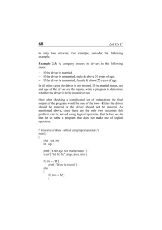 68 Let Us C
to only two answers. For example, consider the following
example:
Example 2.5: A company insures its drivers in the following
cases:
− If the driver is married.
− If the driver is unmarried, male & above 30 years of age.
− If the driver is unmarried, female & above 25 years of age.
In all other cases the driver is not insured. If the marital status, sex
and age of the driver are the inputs, write a program to determine
whether the driver is to be insured or not.
Here after checking a complicated set of instructions the final
output of the program would be one of the two—Either the driver
should be ensured or the driver should not be ensured. As
mentioned above, since these are the only two outcomes this
problem can be solved using logical operators. But before we do
that let us write a program that does not make use of logical
operators.
/* Insurance of driver - without using logical operators */
main( )
{
char sex, ms ;
int age ;
printf ( "Enter age, sex, marital status " ) ;
scanf ( "%d %c %c", &age, &sex, &ms ) ;
if ( ms == 'M' )
printf ( "Driver is insured" ) ;
else
{
if ( sex == 'M' )
{
 