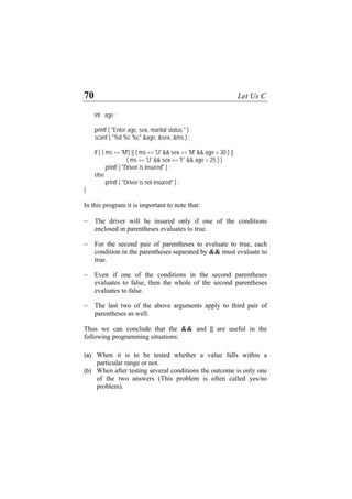 70 Let Us C
int age ;
printf ( "Enter age, sex, marital status " ) ;
scanf ( "%d %c %c" &age, &sex, &ms ) ;
if ( ( ms == 'M') || ( ms == 'U' && sex == 'M' && age > 30 ) ||
( ms == 'U' && sex == 'F' && age > 25 ) )
printf ( "Driver is insured" ) ;
else
printf ( "Driver is not insured" ) ;
}
In this program it is important to note that:
− The driver will be insured only if one of the conditions
enclosed in parentheses evaluates to true.
− For the second pair of parentheses to evaluate to true, each
condition in the parentheses separated by && must evaluate to
true.
− Even if one of the conditions in the second parentheses
evaluates to false, then the whole of the second parentheses
evaluates to false.
− The last two of the above arguments apply to third pair of
parentheses as well.
Thus we can conclude that the && and || are useful in the
following programming situations:
(a)
(b)
When it is to be tested whether a value falls within a
particular range or not.
When after testing several conditions the outcome is only one
of the two answers (This problem is often called yes/no
problem).
 