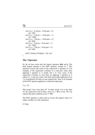 72 Let Us C
else if ( g == 'm' && yos < 10 && qual == 0 )
sal = 7000 ;
else if ( g == 'f' && yos >= 10 && qual == 1 )
sal = 12000 ;
else if ( g == 'f' && yos >= 10 && qual == 0 )
sal = 9000 ;
else if ( g == 'f' && yos < 10 && qual == 1 )
sal = 10000 ;
else if ( g == 'f' && yos < 10 && qual == 0 )
sal = 6000 ;
printf ( "nSalary of Employee = %d", sal ) ;
}
The ! Operator
So far we have used only the logical operators && and ||. The
third logical operator is the NOT operator, written as !. This
operator reverses the result of the expression it operates on. For
example, if the expression evaluates to a non-zero value, then
applying ! operator to it results into a 0. Vice versa, if the
expression evaluates to zero then on applying ! operator to it
makes it 1, a non-zero value. The final result (after applying !) 0 or
1 is considered to be false or true respectively. Here is an example
of the NOT operator applied to a relational expression.
! ( y < 10 )
This means “not y less than 10”. In other words, if y is less than
10, the expression will be false, since ( y < 10 ) is true. We can
express the same condition as ( y >= 10 ).
The NOT operator is often used to reverse the logical value of a
single variable, as in the expression
if ( ! flag )
 
