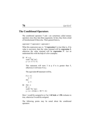 76 Let Us C
The Conditional Operators
The conditional operators ? and : are sometimes called ternary
operators since they take three arguments. In fact, they form a kind
of foreshortened if-then-else. Their general form is,
expression 1 ? expression 2 : expression 3
What this expression says is: “if expression 1 is true (that is, if its
value is non-zero), then the value returned will be expression 2,
otherwise the value returned will be expression 3”. Let us
understand this with the help of a few examples:
(a) int x, y ;
scanf ( "%d", &x ) ;
y = ( x > 5 ? 3 : 4 ) ;
This statement will store 3 in y if x is greater than 5,
otherwise it will store 4 in y.
The equivalent if statement will be,
if ( x > 5 )
y = 3 ;
else
y = 4 ;
(b) char a ;
int y ;
scanf ( "%c", &a ) ;
y = ( a >= 65 && a <= 90 ? 1 : 0 ) ;
Here 1 would be assigned to y if a >=65 && a <=90 evaluates to
true, otherwise 0 would be assigned.
The following points may be noted about the conditional
operators:
 