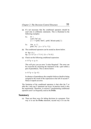 Chapter 2: The Decision Control Structure 77
(a)
(b)
(c)
(a)
It’s not necessary that the conditional operators should be
used only in arithmetic statements. This is illustrated in the
following examples:
Ex.: int i ;
scanf ( "%d", &i ) ;
( i == 1 ? printf ( "Amit" ) : printf ( "All and sundry" ) ) ;
Ex.: char a = 'z' ;
printf ( "%c" , ( a >= 'a' ? a : '!' ) ) ;
The conditional operators can be nested as shown below.
int big, a, b, c ;
big = ( a > b ? ( a > c ? 3: 4 ) : ( b > c ? 6: 8 ) ) ;
Check out the following conditional expression:
a > b ? g = a : g = b ;
This will give you an error ‘Lvalue Required’. The error can
be overcome by enclosing the statement in the : part within a
pair of parenthesis. This is shown below:
a > b ? g = a : ( g = b ) ;
In absence of parentheses the compiler believes that b is being
assigned to the result of the expression to the left of second =.
Hence it reports an error.
The limitation of the conditional operators is that after the ? or
after the : only one C statement can occur. In practice rarely is this
the requirement. Therefore, in serious C programming conditional
operators aren’t as frequently used as the if-else.
Summary
There are three ways for taking decisions in a program. First
way is to use the if-else statement, second way is to use the
 