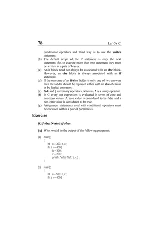 78 Let Us C
conditional operators and third way is to use the switch
statement.
(b)
(c)
(d)
(e)
(f)
(g)
The default scope of the if statement is only the next
statement. So, to execute more than one statement they must
be written in a pair of braces.
An if block need not always be associated with an else block.
However, an else block is always associated with an if
statement.
If the outcome of an if-else ladder is only one of two answers
then the ladder should be replaced either with an else-if clause
or by logical operators.
&& and || are binary operators, whereas, ! is a unary operator.
In C every test expression is evaluated in terms of zero and
non-zero values. A zero value is considered to be false and a
non-zero value is considered to be true.
Assignment statements used with conditional operators must
be enclosed within a pair of parenthesis.
Exercise
if, if-else, Nested if-elses
[A] What would be the output of the following programs:
(a) main( )
{
int a = 300, b, c ;
if ( a >= 400 )
b = 300 ;
c = 200 ;
printf ( "n%d %d", b, c ) ;
}
(b) main( )
{
int a = 500, b, c ;
if ( a >= 400 )
 