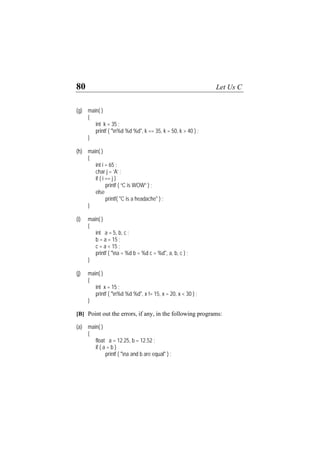 80 Let Us C
(g) main( )
{
int k = 35 ;
printf ( "n%d %d %d", k == 35, k = 50, k > 40 ) ;
}
(h) main( )
{
int i = 65 ;
char j = ‘A’ ;
if ( i == j )
printf ( “C is WOW” ) ;
else
printf( "C is a headache" ) ;
}
(i) main( )
{
int a = 5, b, c ;
b = a = 15 ;
c = a < 15 ;
printf ( "na = %d b = %d c = %d", a, b, c ) ;
}
(j) main( )
{
int x = 15 ;
printf ( "n%d %d %d", x != 15, x = 20, x < 30 ) ;
}
[B] Point out the errors, if any, in the following programs:
(a) main( )
{
float a = 12.25, b = 12.52 ;
if ( a = b )
printf ( "na and b are equal" ) ;
 