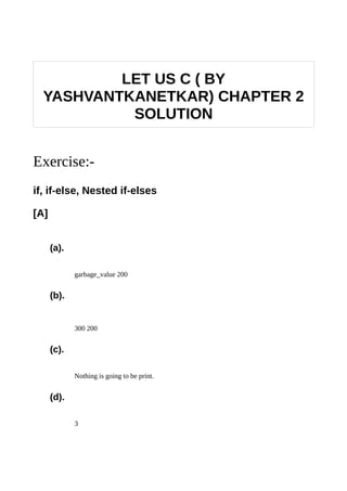 LET US C ( BY
YASHVANTKANETKAR) CHAPTER 2
SOLUTION
Exercise:-
if, if-else, Nested if-elses
[A]
(a).
garbage_value 200
(b).
300 200
(c).
Nothing is going to be print.
(d).
3
 