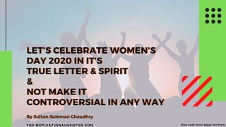 THE MOTIVATIONALMENTOR.COM
LET’S CELEBRATE WOMEN’S
DAY 2020 IN IT’S
TRUE LETTER & SPIRIT
&
NOT MAKE IT
CONTROVERSIAL IN ANY WAY
By Sultan Suleman Chaudhry
LET’S CELEBRATE WOMEN’S
DAY 2020 IN IT’S
TRUE LETTER & SPIRIT
&
NOT MAKE IT
CONTROVERSIAL IN ANY WAY
By Sultan Suleman Chaudhry
Photo Credit: Dennis Magati from Pexels
 