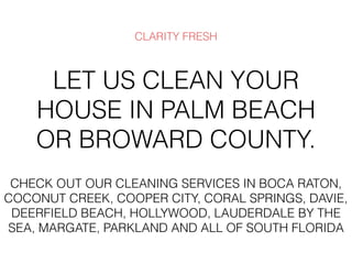 LET US CLEAN YOUR
HOUSE IN PALM BEACH
OR BROWARD COUNTY.
CLARITY FRESH
CHECK OUT OUR CLEANING SERVICES IN BOCA RATON,
COCONUT CREEK, COOPER CITY, CORAL SPRINGS, DAVIE,
DEERFIELD BEACH, HOLLYWOOD, LAUDERDALE BY THE
SEA, MARGATE, PARKLAND AND ALL OF SOUTH FLORIDA
 